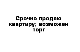 Срочно продаю квартиру; возможен торг